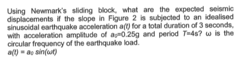 Using Newmarks sliding block, what are the expected seismic displacements if the slope in Figure 2 is subjected to an ideali