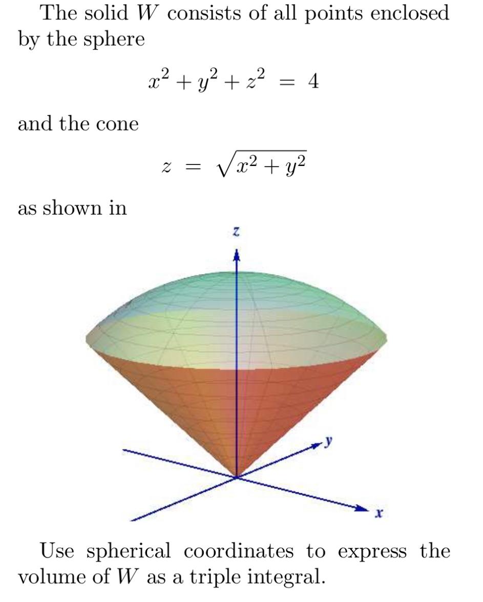 The solid \( W \) consists of all points enclosed by the sphere
\[
x^{2}+y^{2}+z^{2}=4
\]
and the cone
\[
z=\sqrt{x^{2}+y^{2}