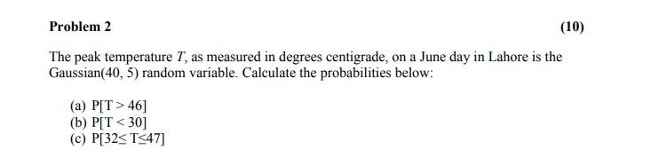 Problem 2
(10)
The peak temperature T, as measured in degrees centigrade, on a June day in Lahore is the
Gaussian(40, 5) rand