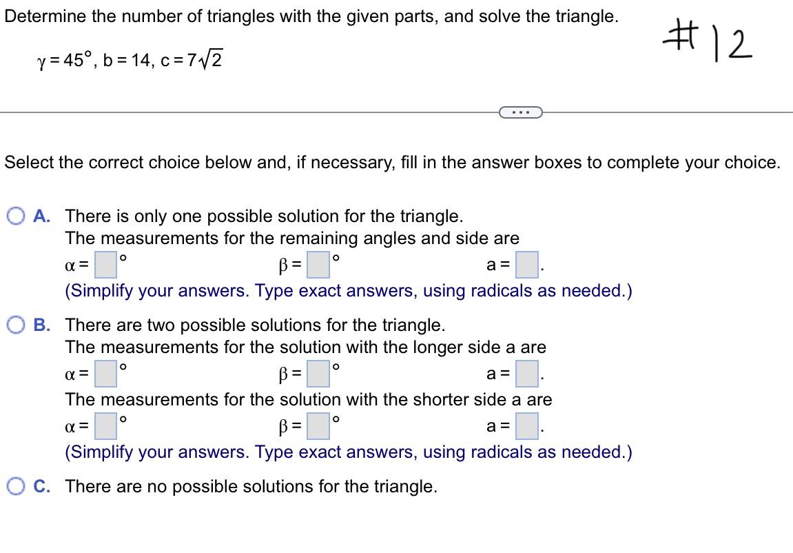 Determine the number of triangles with the given parts, and solve the triangle.
y = 45°, b=14, c=7??2
Select the correct choi