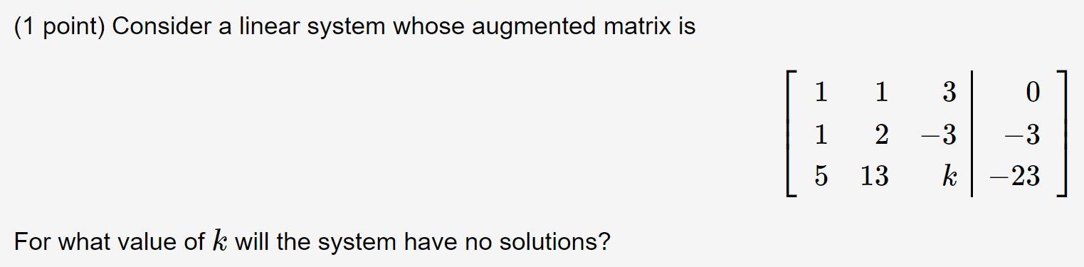 (1 point) Consider a linear system whose augmented matrix is 1 1 1 2 | 5 13 3 -3 -3 k â€“23 For what value of k will the system