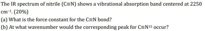 The IR spectrum of nitrile (C=N) shows a vibrational absorption band centered at 2250
cm-¹. (20%)
(a) What is the force const