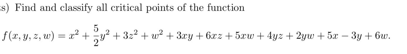 s) Find and classify all critical points of the function 5 f(x, y, z, W) = x2 + y2 + 3z2 + w2 + 3xy +6xz + 50W + 4yz + 2yw +