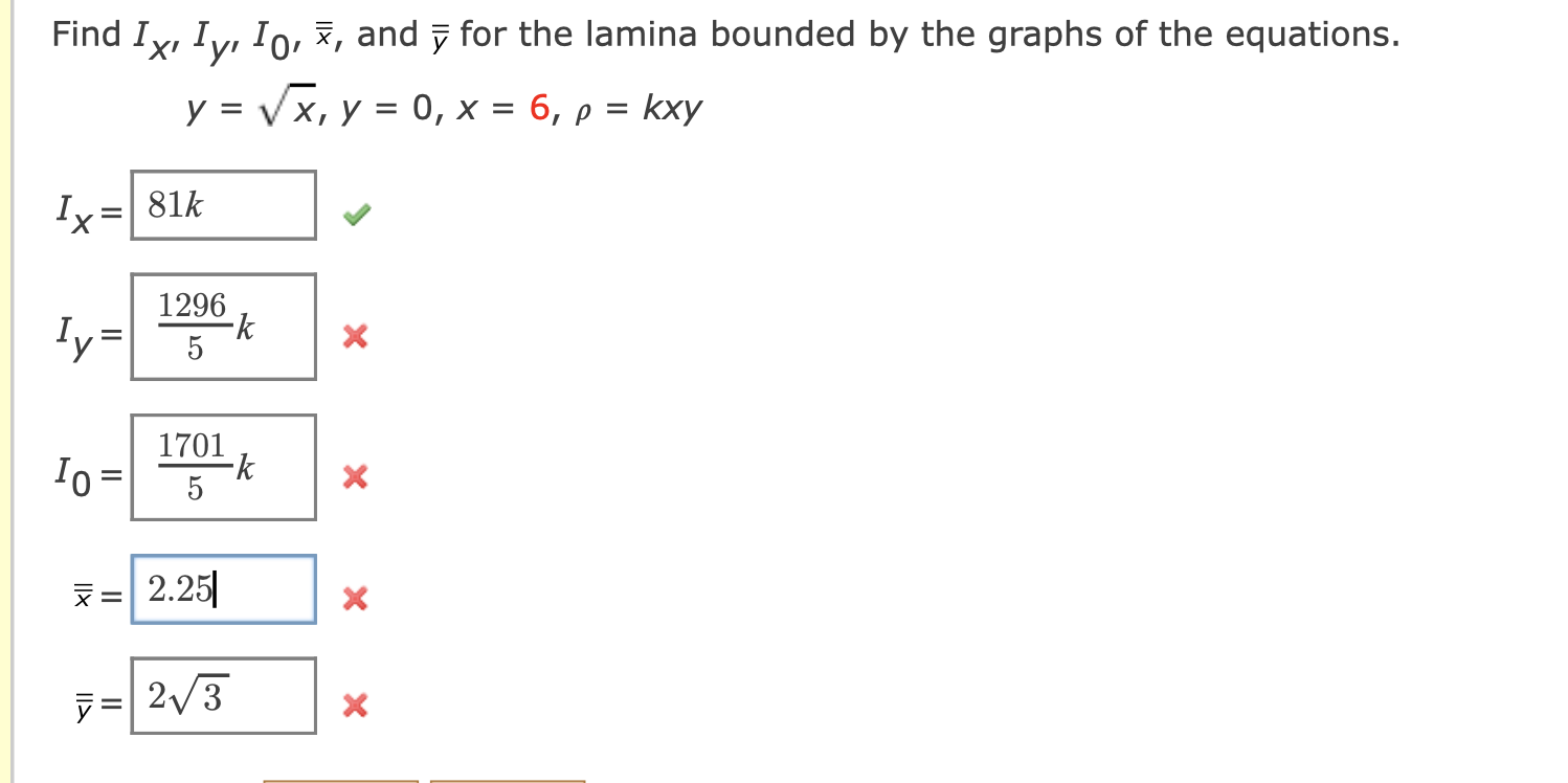 Find Ix, Iy, Io, , and for the lamina bounded by the graphs of the equations.
y = ?x, y = 0, x = 6, p = kxy
Ix= 81k
1296
-k
I