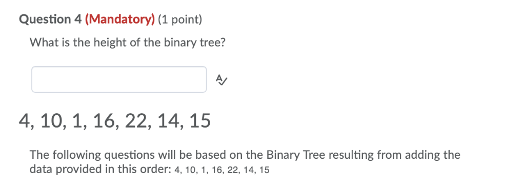 Question 4 (Mandatory) (1 point) What is the height of the binary tree? AV 4, 10, 1, 16, 22, 14, 15 The following questions w