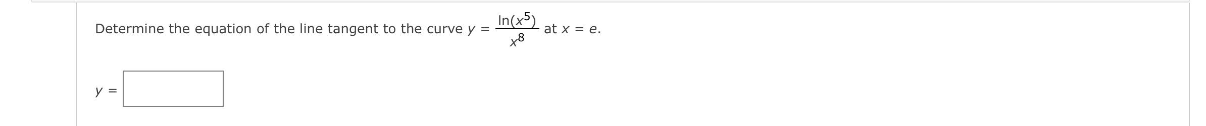 Determine the equation of the line tangent to the curve \( y=\frac{\ln \left(x^{5}\right)}{x^{8}} \) at \( x=e \).