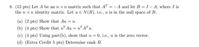 8. (15 pts) Let A be an n xn matrix such that AT =-A and let B = 1 - A, where I is
the n x n identity matrix. Let u EN(B), i.