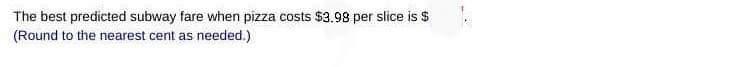 The best predicted subway fare when pizza costs \( \$ 3.98 \) per slice is \( \$ \) (Round to the nearest cent as needed.)