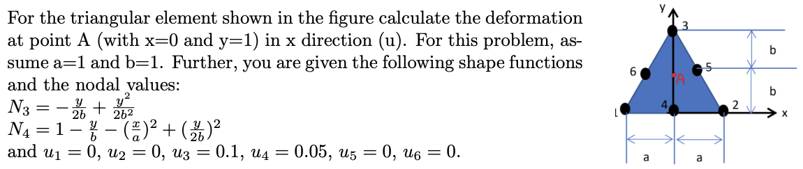 b
6
For the triangular element shown in the figure calculate the deformation
at point A (with x=0 and y=1) in x direction (u)
