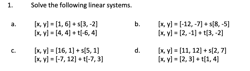 Solve the following linear systems. \[ \begin{array}{lll} {[x, y]=[1,6]+s[3,-2]} & \text { b. } & {[x, y]=[-12,-7]+s[8,-5]} \