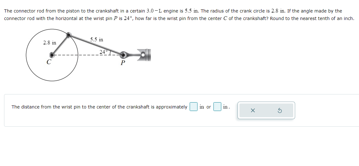 The connector rod from the piston to the crankshaft in a certain 3.0-L engine is 5.5 in. The radius of the crank circle is 2.