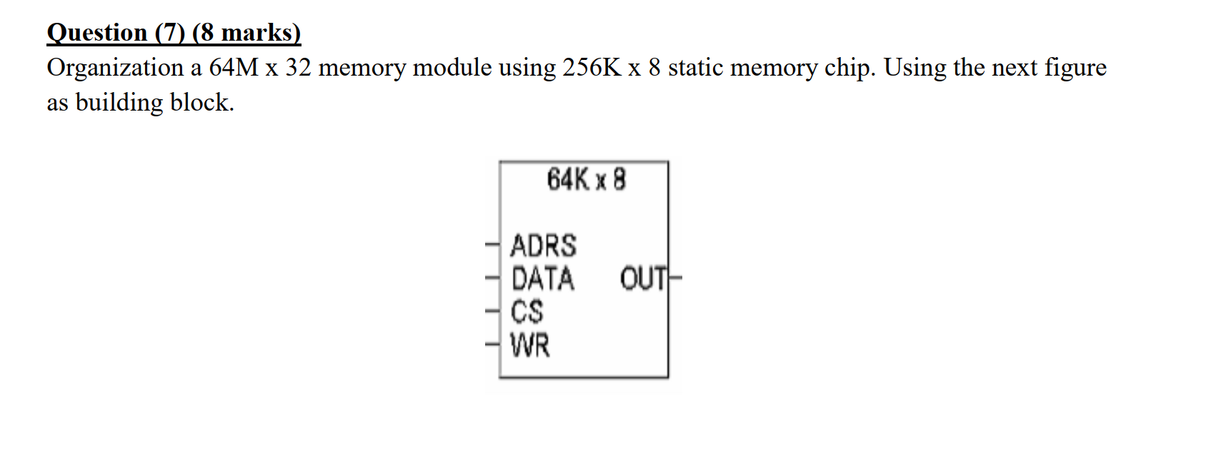 Question (7) (8 marks) Organization a 64M x 32 memory module using 256K x 8 static memory chip. Using the next figure as buil