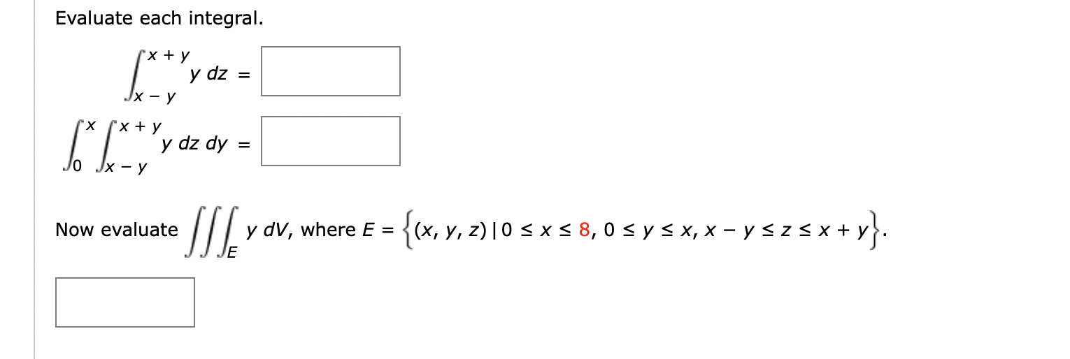 Evaluate each integral. \[ \begin{array}{r} \int_{x-y}^{x+y} y d z= \\ \int_{0}^{x} \int_{x-y}^{x+y} y d z d y= \end{array} \