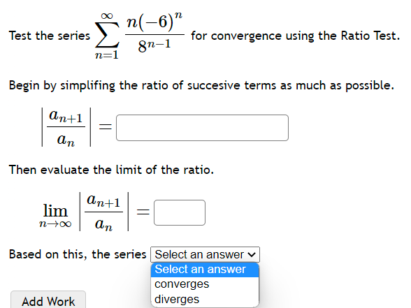 Test the series \( \sum_{n=1}^{\infty} \frac{n(-6)^{n}}{8^{n-1}} \) for convergence using the Ratio Test.
Begin by simplifing