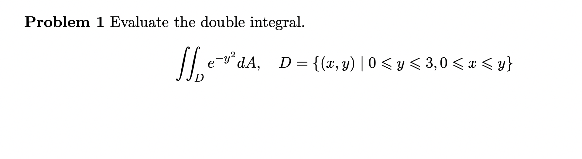 Problem 1 Evaluate the double integral. \[ \iint_{D} e^{-y^{2}} d A, \quad D=\{(x, y) \mid 0 \leqslant y \leqslant 3,0 \leqsl