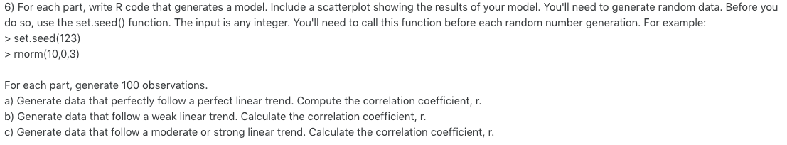 6) For each part, write R code that generates a model. Include a scatterplot showing the results of your model. Youll need t