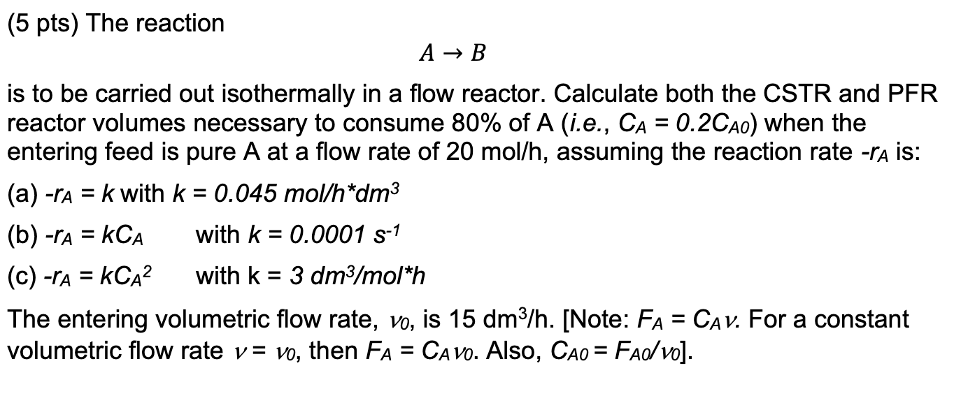 \[
A \rightarrow B
\]
is to be carried out isothermally in a flow reactor. Calculate both the CSTR and PFR reactor volumes ne