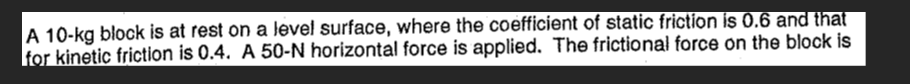 A 10-kg block is at rest on a level surface, where the coefficient of static friction is \( 0.6 \) and that for kinetic frict