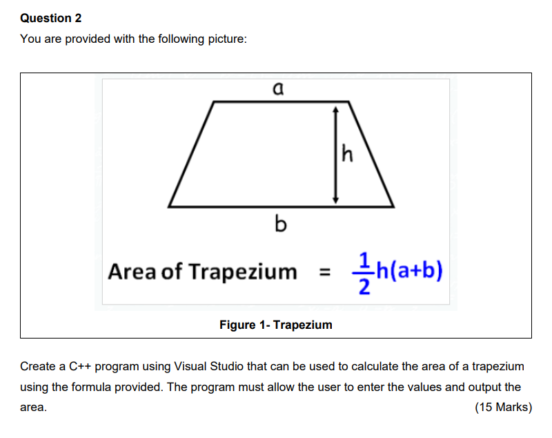 Question 2
You are provided with the following picture:
a
b
h
Area of Trapezium = /h(a+b)
Figure 1- Trapezium
Create a C++ pr