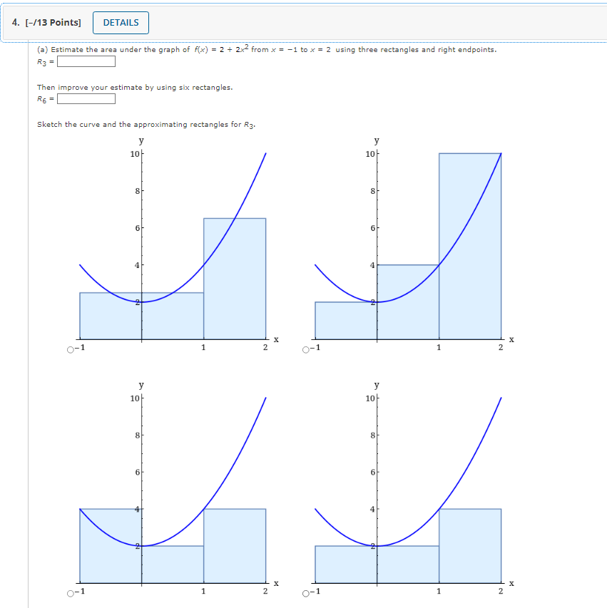 4. [-/13 Points]
DETAILS
(a) Estimate the area under the graph of f(x) = 2 + 2x² from x = -1 to x = 2 using three rectangles 