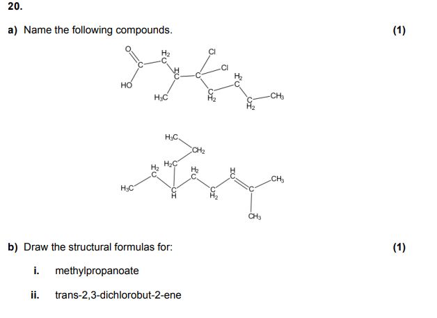 20.
a) Name the following compounds.
H?C
b) Draw the structural formulas for:
i.
methylpropanoate
ii.
trans-2,3-dichlorobut-2