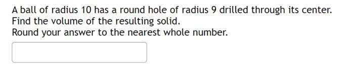 A ball of radius 10 has a round hole of radius 9 drilled through its center. Find the volume of the resulting solid.
Round yo