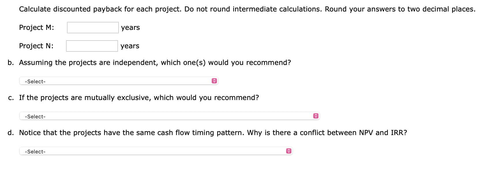 Calculate discounted payback for each project. Do not round intermediate calculations. Round your answers to two decimal plac