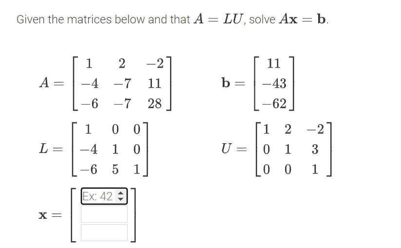 Given the matrices below and that A = LU, solve Ax = b.
A
-
L =
X =
1
-4
-6
2 -2
-7
11
-7 28
1
00
-4 1 0
-6 5
1
Ex: 42
b =
U 