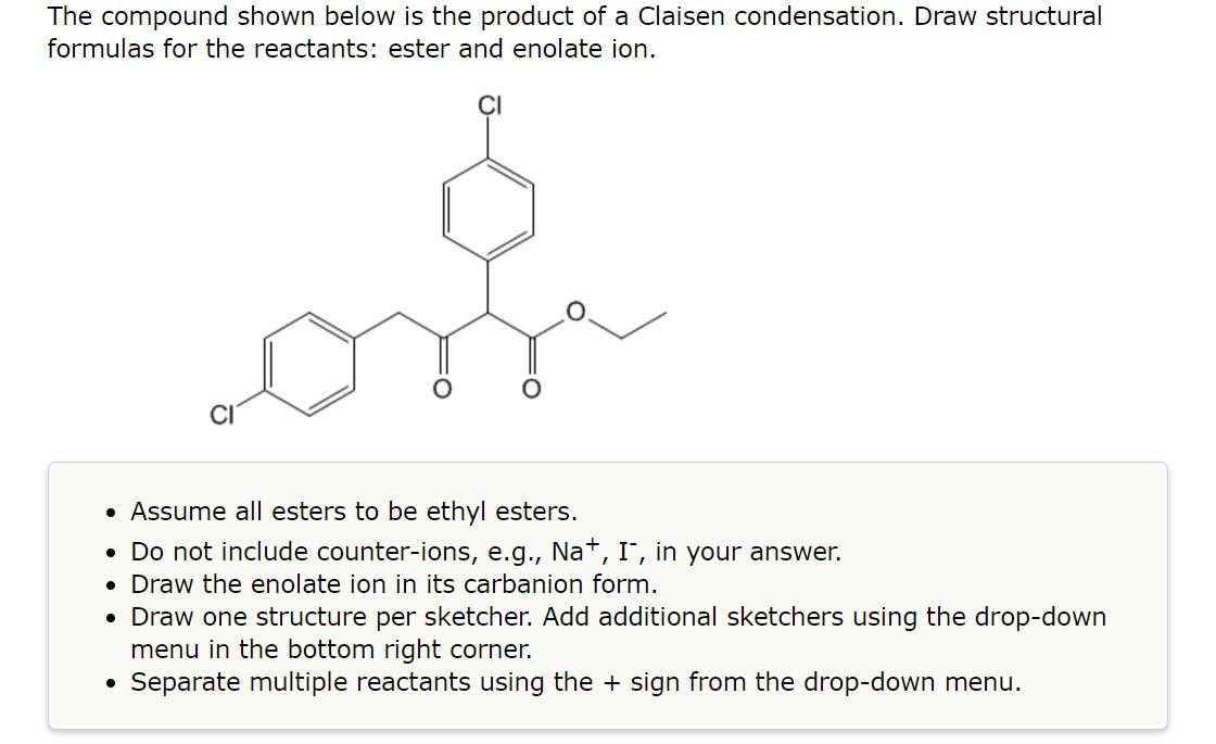 The compound shown below is the product of a Claisen condensation. Draw structural formulas for the reactants: ester and enol