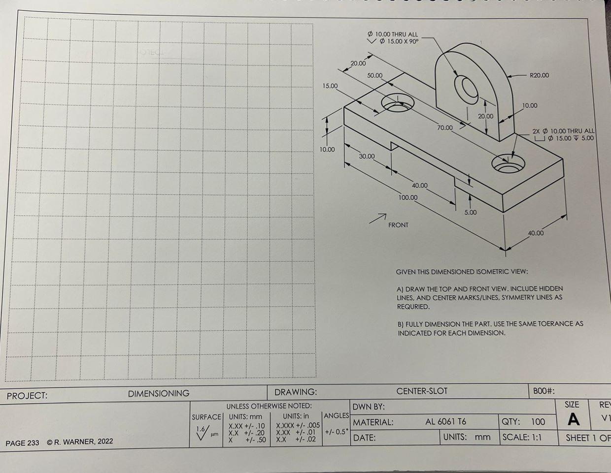 GIVEN THIS DIMENSIONED ISOMETRIC VIEW:
A) DRAW THE TOP AND FRONT VIEW. INCLUDE HIDDEN LINES, AND CENTER MARKS/LINES, SYMMETRY