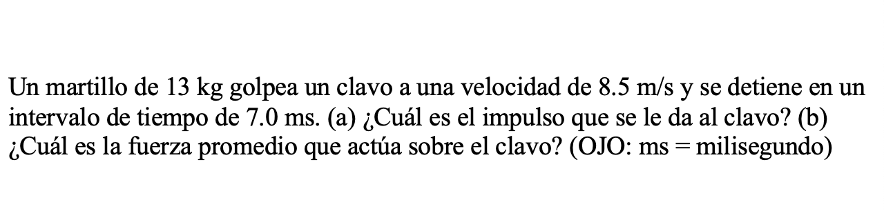 Un martillo de \( 13 \mathrm{~kg} \) golpea un clavo a una velocidad de \( 8.5 \mathrm{~m} / \mathrm{s} \) y se detiene en un