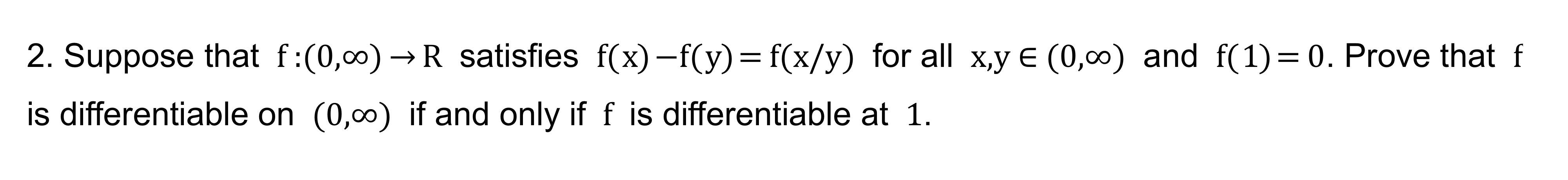 2. Suppose that f:(0,00)?R satisfies f(x)-f(y) = f(x/y) for all x,y € (0,00) and f(1) = 0. Prove that f
is differentiable on 
