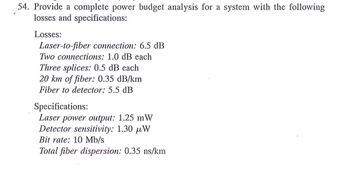 54. Provide a complete power budget analysis for a system with the following
losses and specifications:
Losses:
Laser-to-fibe