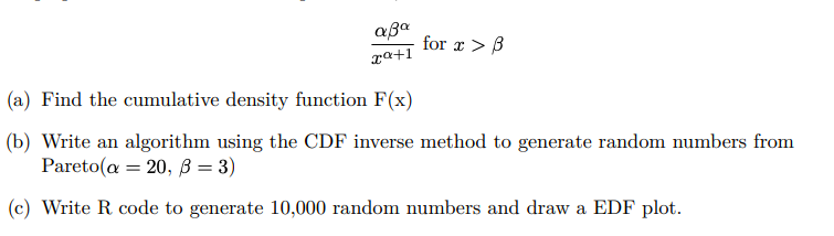 \[
\frac{\alpha \beta^{\alpha}}{x^{\alpha+1}} \text { for } x>\beta
\]
(a) Find the cumulative density function \( \mathrm{F}