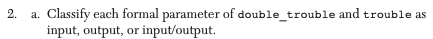 2. a. Classify each formal parameter of double_trouble and trouble as input, output, or input/output.