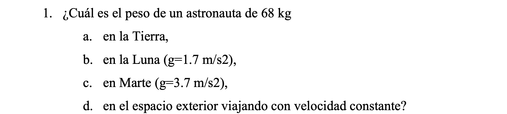 1. ¿Cuál es el peso de un astronauta de \( 68 \mathrm{~kg} \) a. en la Tierra, b. en la Luna \( (\mathrm{g}=1.7 \mathrm{~m} /