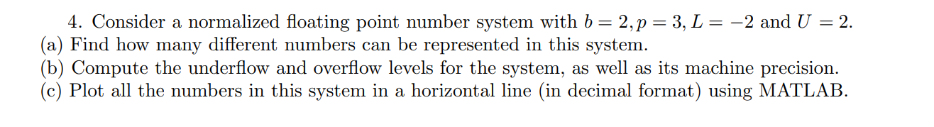 4. Consider a normalized floating point number system with b = 2, p = 3, L = –2 and U = 2. (a) Find how many different number