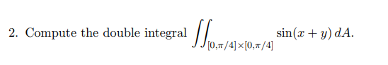 2. Compute the double integral \( \iint_{[0, \pi / 4] \times[0, \pi / 4]} \sin (x+y) d A \).