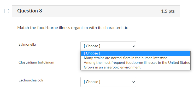 Question 8
1.5 pts
Match the food-borne illness organism with its characteristic
Salmonella
[Choose ]
[Choose ]
Many strains 