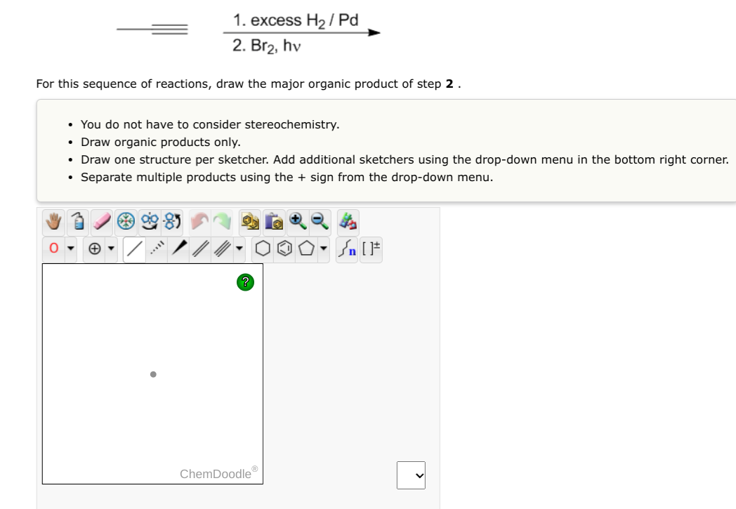 1. excess H?/Pd
2. Br?, hv
For this sequence of reactions, draw the major organic product of step 2.
• You do not have to con