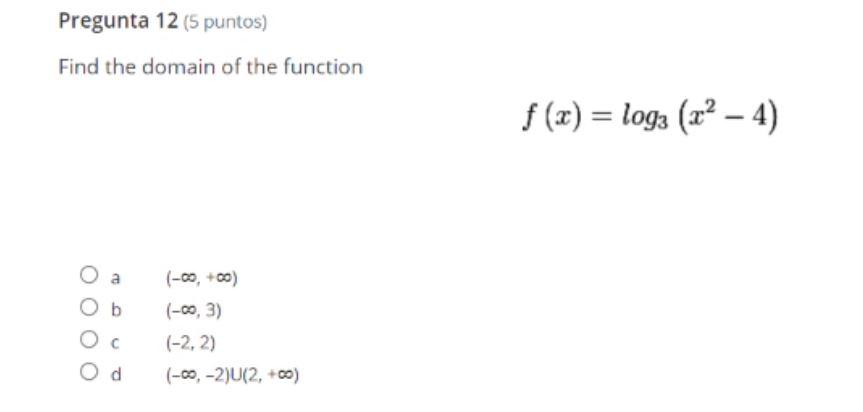 Pregunta 12 (5 puntos) Find the domain of the function f () = log (r? - 4) Oa Ob (-00, +00) (-0,3) (-2,2) (-00,-2)U(2,00) Ос