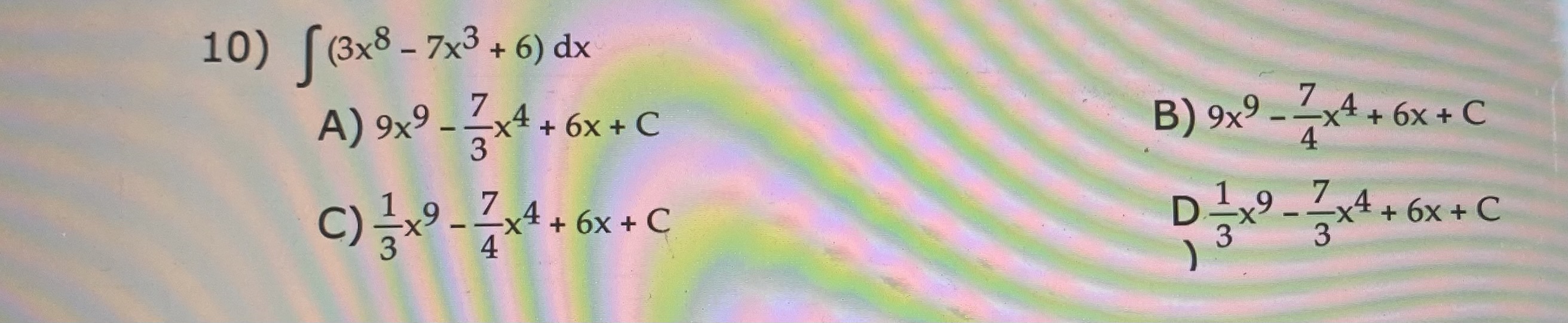 10) \( \int\left(3 x^{8}-7 x^{3}+6\right) d x \) A) \( 9 x^{9}-\frac{7}{3} x^{4}+6 x+C \) B) \( 9 x^{9}-\frac{7}{4} x^{4}+6 x