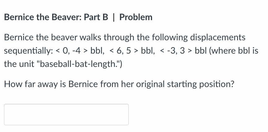 Bernice the Beaver: Part B | Problem
Bernice the beaver walks through the following displacements sequentially: \( <0,-4> \) 