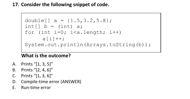 17. Consider the following snippet of code. double[] a = {1.5,3.2,5.8}; int[] b = (int) a; for (int i=0; i<a.length; i++) a[i