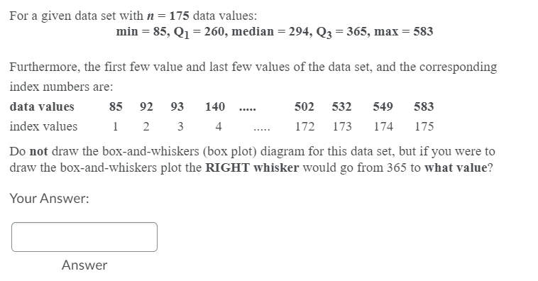 For a given data set with n = 175 data values:
min = 85, Q1 = 260, median = 294, Q3 = 365, max = 583
Furthermore, the first f