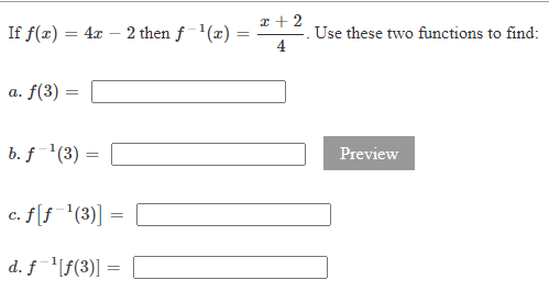 If \( f(x)=4 x-2 \) then \( f^{-1}(x)=\frac{x+2}{4} \). Use these two functions to find:
a. \( f(3)= \)
b. \( f^{-1}(3)= \)
c