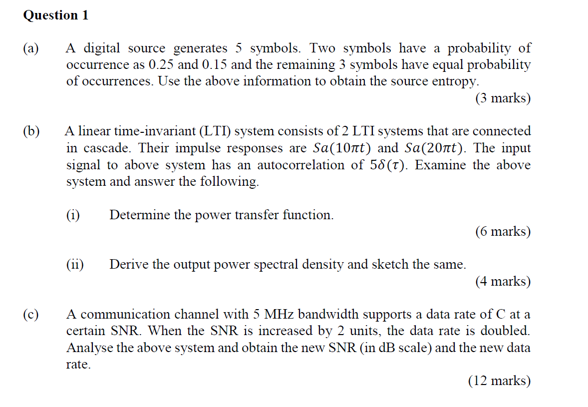 Question 1
(a)
A digital source generates 5 symbols. Two symbols have probability of
occurrence as 0.25 and 0.15 and the rema