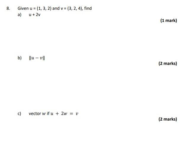 Given \( u=(1,3,2) \) and \( v=(3,2,4) \), find
a) \( u+2 v \)
(1 mark)
b) \( \|u-v\| \)
(2 marks)
c) vector \( w \) if \( u+