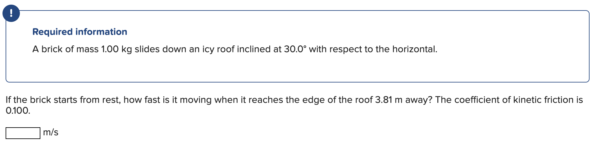 Required information
A brick of mass \( 1.00 \mathrm{~kg} \) slides down an icy roof inclined at \( 30.0^{\circ} \) with resp