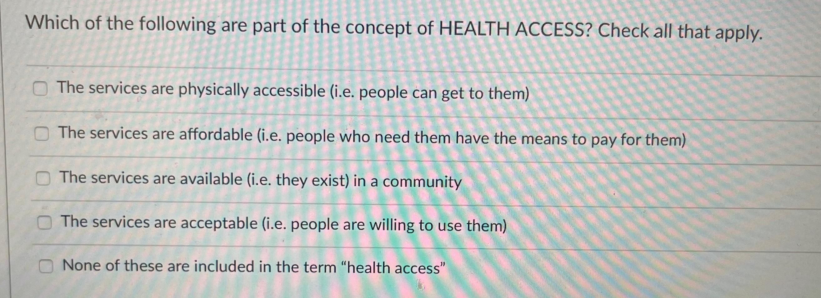 Which of the following are part of the concept of HEALTH ACCESS? Check all that apply. The services are physically accessible